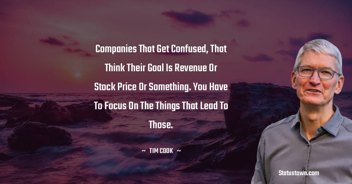 Tim Cook Quotes - Companies that get confused, that think their goal is revenue or stock price or something. You have to focus on the things that lead to those.