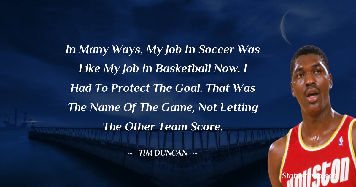 In many ways, my job in soccer was like my job in basketball now. I had to protect the goal. That was the name of the game, not letting the other team score. - Hakeem Olajuwon quotes