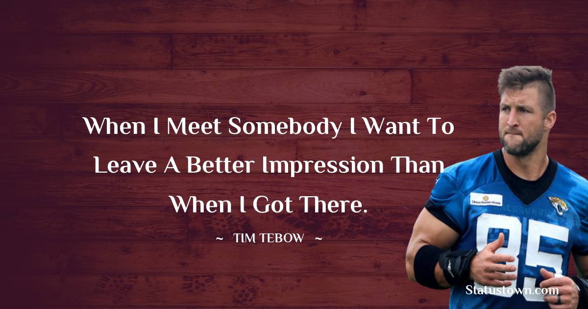 Tim Tebow Quotes - When I meet somebody I want to leave a better impression than when I got there.
