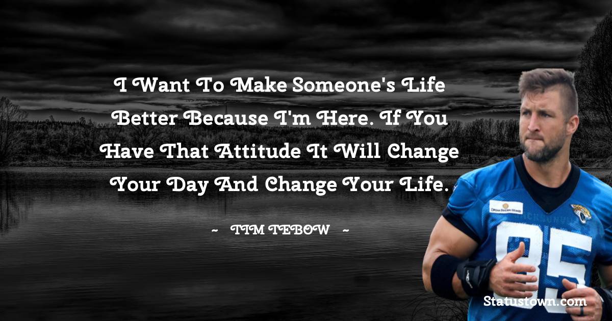 Tim Tebow Quotes - I want to make someone's life better because I'm here. If you have that attitude it will change your day and change your life.