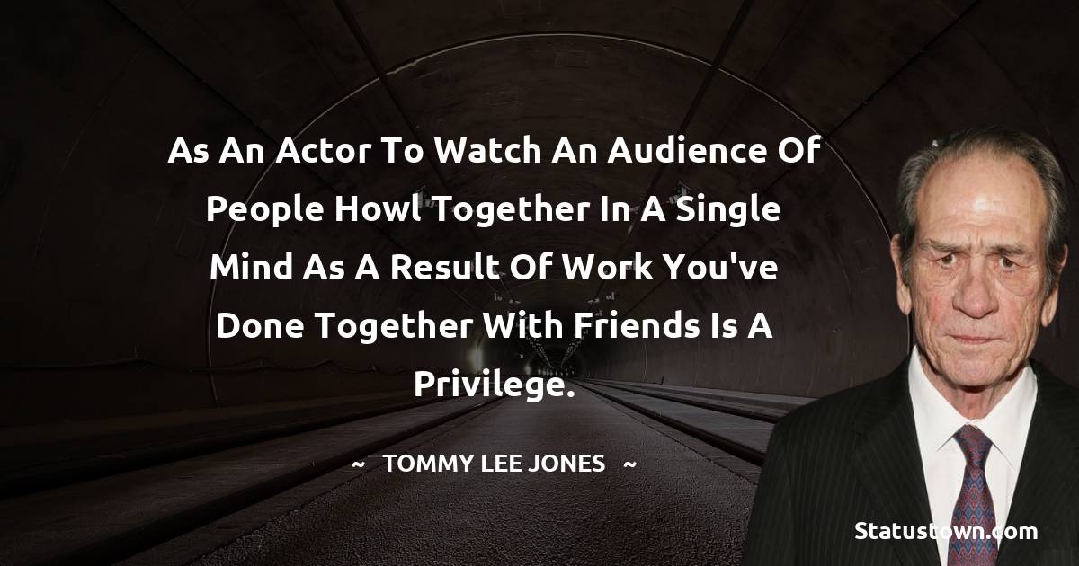 As an actor to watch an audience of people howl together in a single mind as a result of work you've done together with friends is a privilege. - Tommy Lee Jones quotes