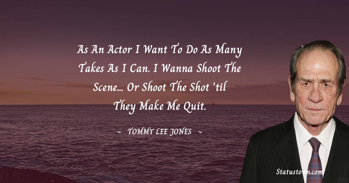 Tommy Lee Jones Quotes - As an actor I want to do as many takes as I can. I wanna shoot the scene... or shoot the shot 'til they make me quit.