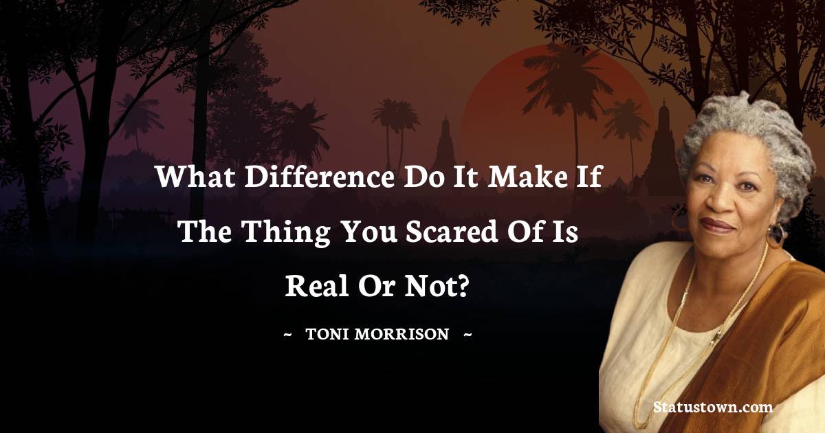 What difference do it make if the thing you scared of is real or not? - Toni Morrison quotes