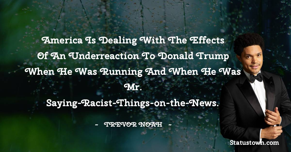 Trevor Noah Quotes - America is dealing with the effects of an underreaction to Donald Trump when he was running and when he was Mr. Saying-Racist-Things-on-the-News.