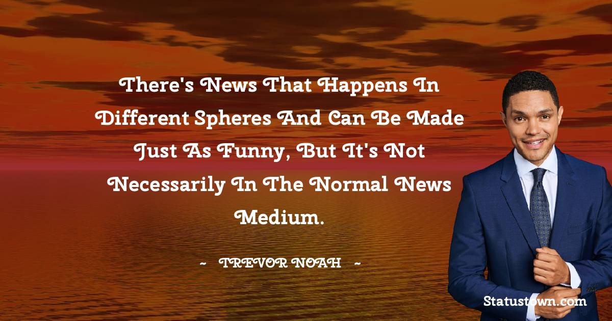 There's news that happens in different spheres and can be made just as funny, but it's not necessarily in the normal news medium. - Trevor Noah quotes