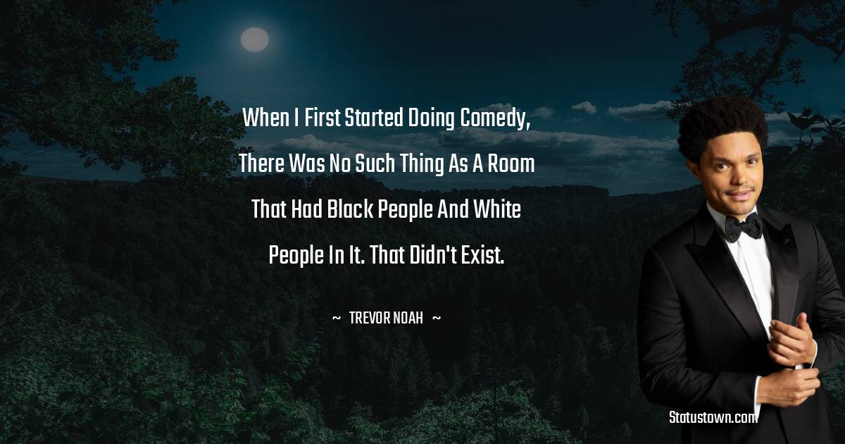 When I first started doing comedy, there was no such thing as a room that had black people and white people in it. That didn't exist. - Trevor Noah quotes