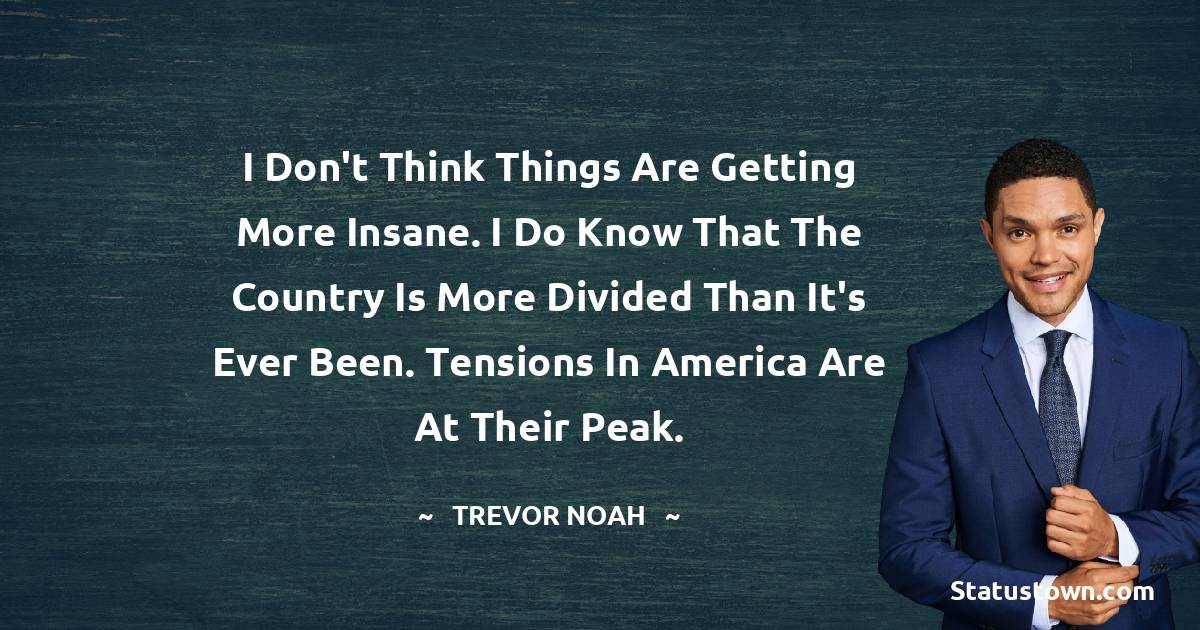 Trevor Noah Quotes - I don't think things are getting more insane. I do know that the country is more divided than it's ever been. Tensions in America are at their peak.