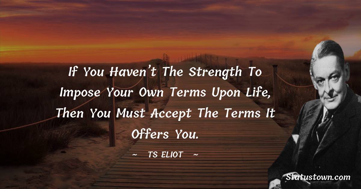 T. S. Eliot Quotes - If you haven’t the strength to impose your own terms upon life, then you must accept the terms it offers you.