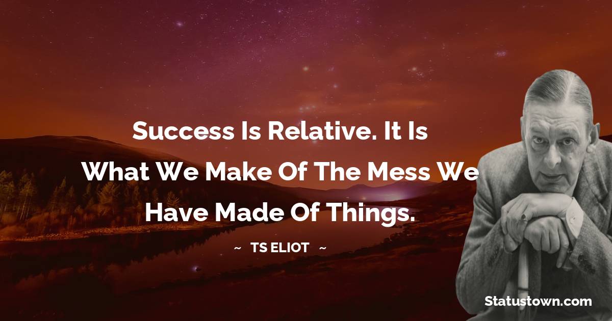 Success is relative. It is what we make of the mess we have made of things. - T. S. Eliot quotes
