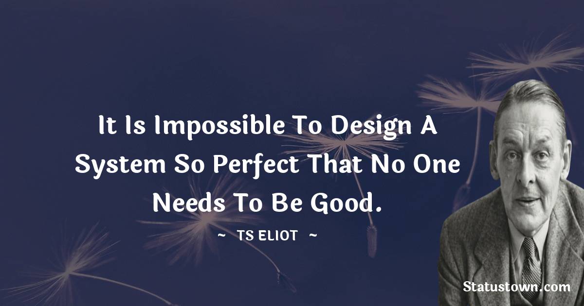 It is impossible to design a system so perfect that no one needs to be good. - T. S. Eliot quotes