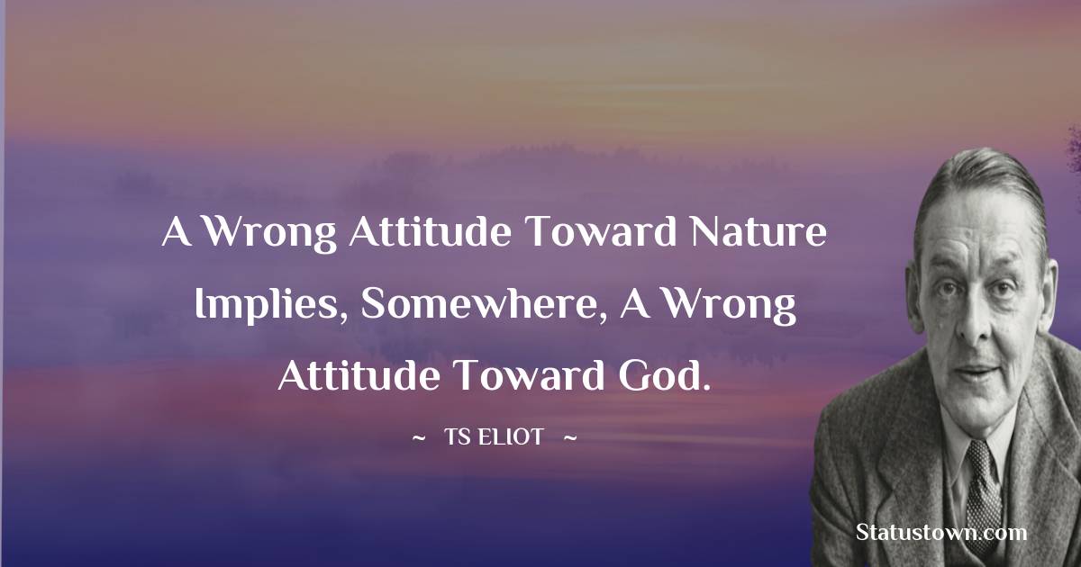 T. S. Eliot Quotes - A wrong attitude toward nature implies, somewhere, a wrong attitude toward God.