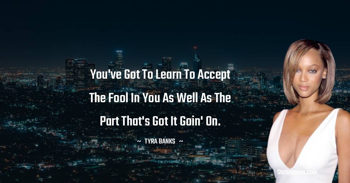 You've got to learn to accept the fool in you as well as the part that's got it goin' on. - Tyra Banks quotes