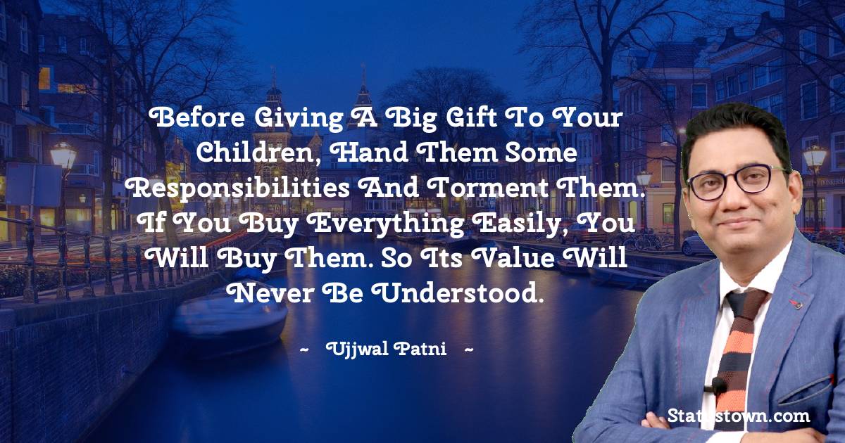 Ujjwal Patni Quotes - Before giving a big gift to your children, hand them some responsibilities and torment them. If you buy everything easily, you will buy them. So its value will never be understood.