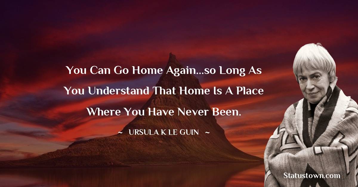 Ursula K. Le Guin Quotes - You can go home again...so long as you understand that home is a place where you have never been.