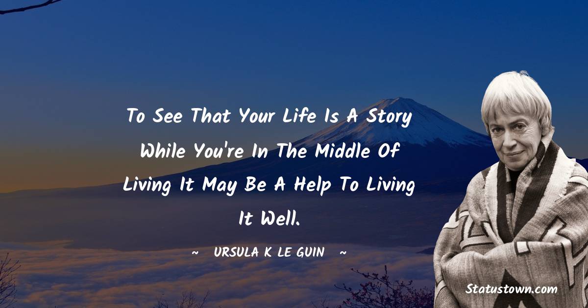 Ursula K. Le Guin Quotes - To see that your life is a story while you're in the middle of living it may be a help to living it well.