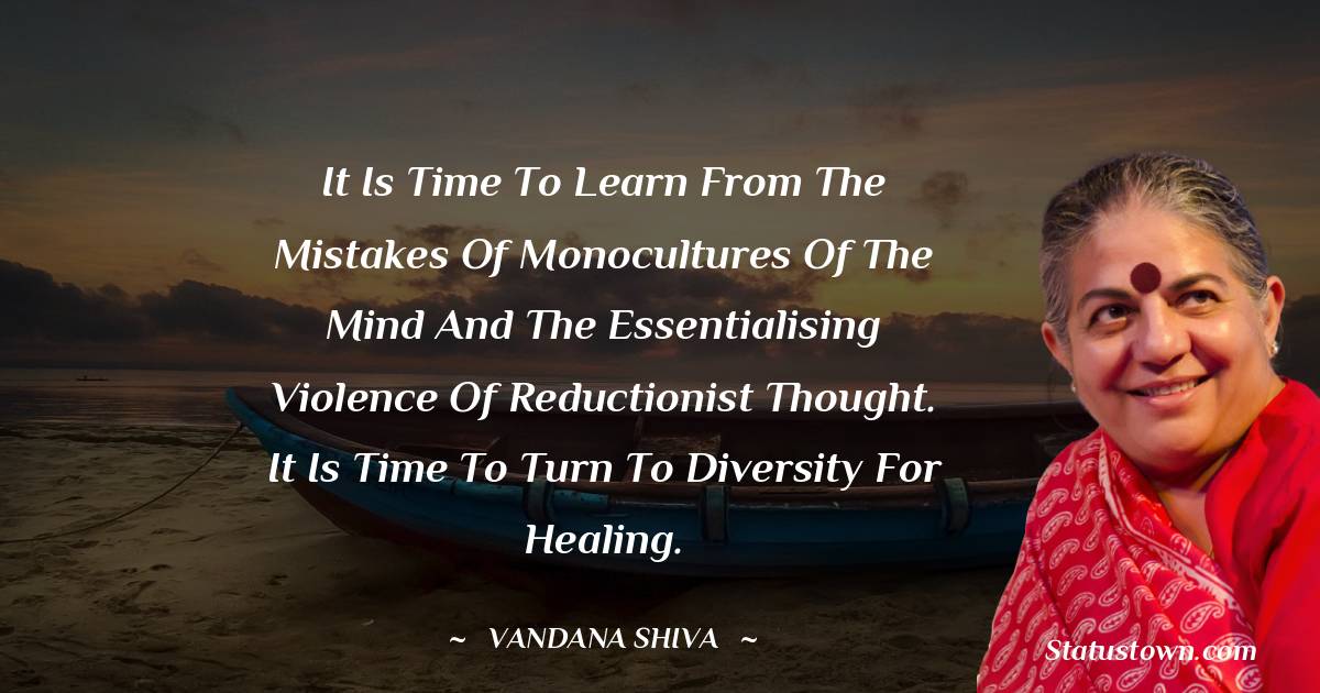 Vandana Shiva Quotes - It is time to learn from the mistakes of monocultures of the mind and the essentialising violence of reductionist thought. It is time to turn to diversity for healing.