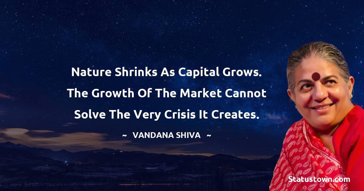 Vandana Shiva Quotes - Nature shrinks as capital grows. The growth of the market cannot solve the very crisis it creates.