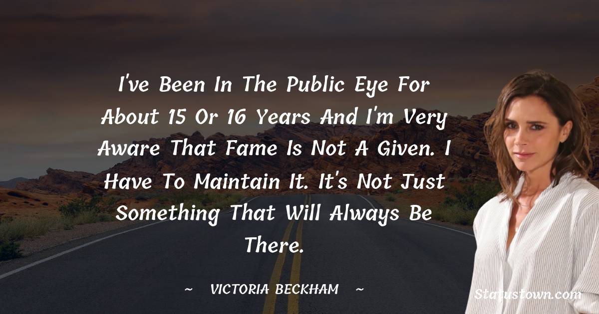 Victoria Beckham Quotes - I've been in the public eye for about 15 or 16 years and I'm very aware that fame is not a given. I have to maintain it. It's not just something that will always be there.