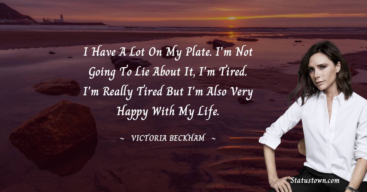 Victoria Beckham Quotes - I have a lot on my plate. I'm not going to lie about it, I'm tired. I'm really tired but I'm also very happy with my life.