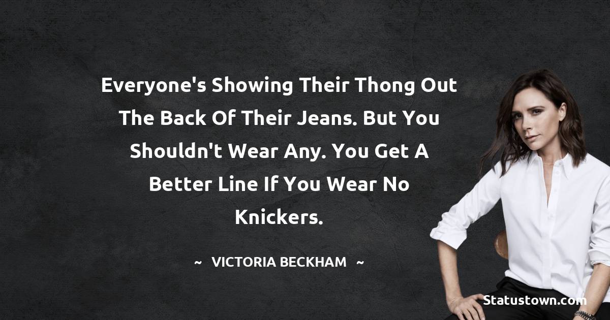 Victoria Beckham Quotes - Everyone's showing their thong out the back of their jeans. But you shouldn't wear any. You get a better line if you wear no knickers.