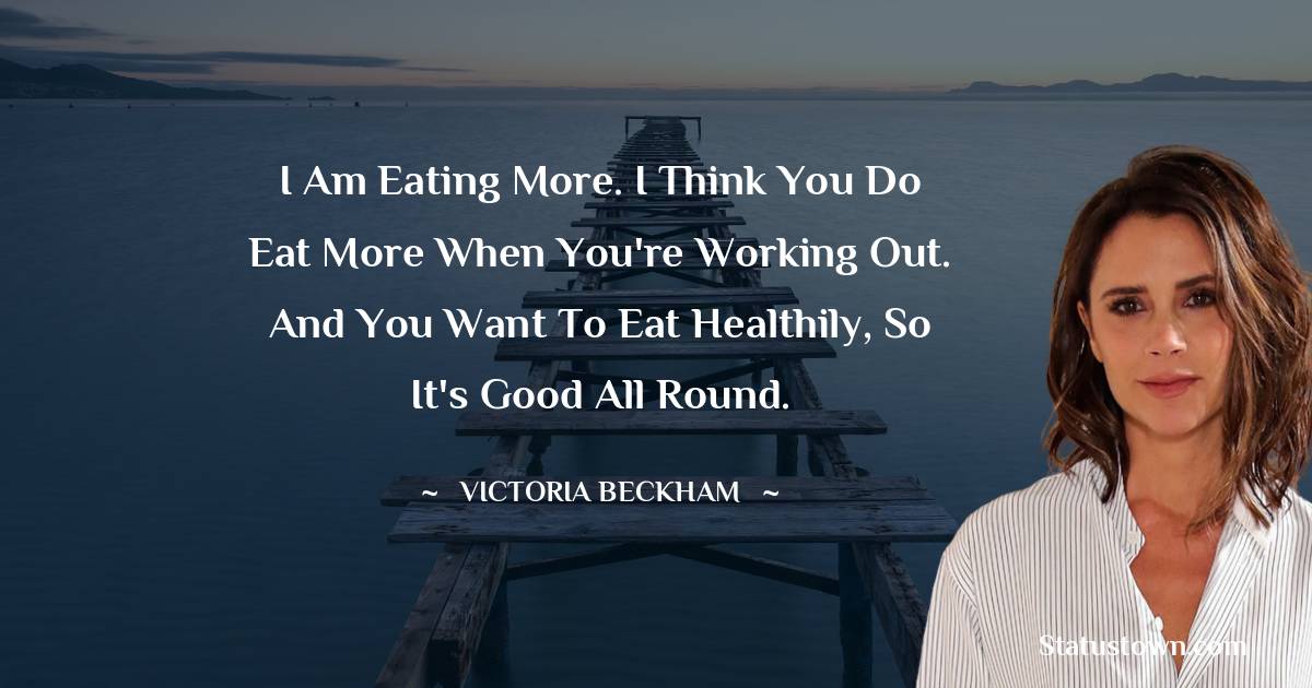 Victoria Beckham Quotes - I am eating more. I think you do eat more when you're working out. And you want to eat healthily, so it's good all round.