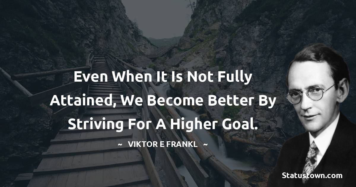 Even when it is not fully attained, we become better by striving for a higher goal. - Viktor E. Frankl quotes