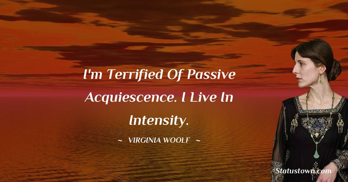 I'm terrified of passive acquiescence. I live in intensity. - Virginia Woolf  quotes