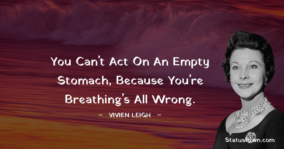 You can't act on an empty stomach, because you're breathing's all wrong.