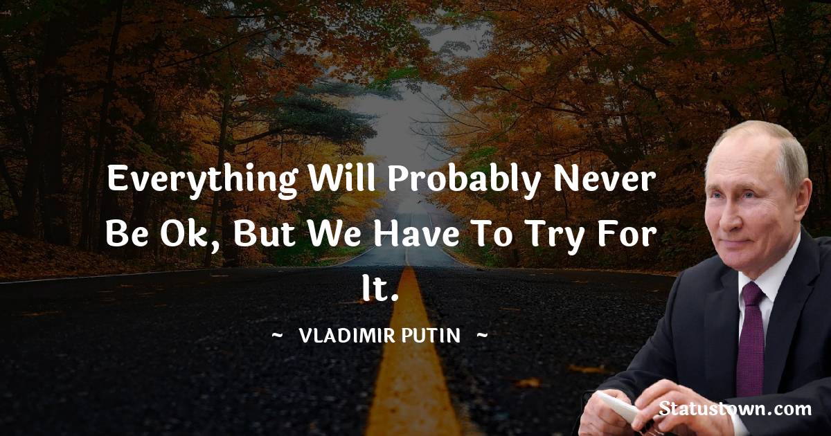 Everything will probably never be Ok, But we have to try for it. - Vladimir Putin quotes