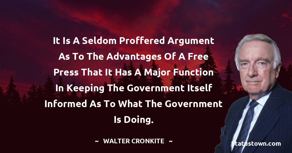 It is a seldom proffered argument as to the advantages of a free press that it has a major function in keeping the government itself informed as to what the government is doing. - Walter Cronkite quotes
