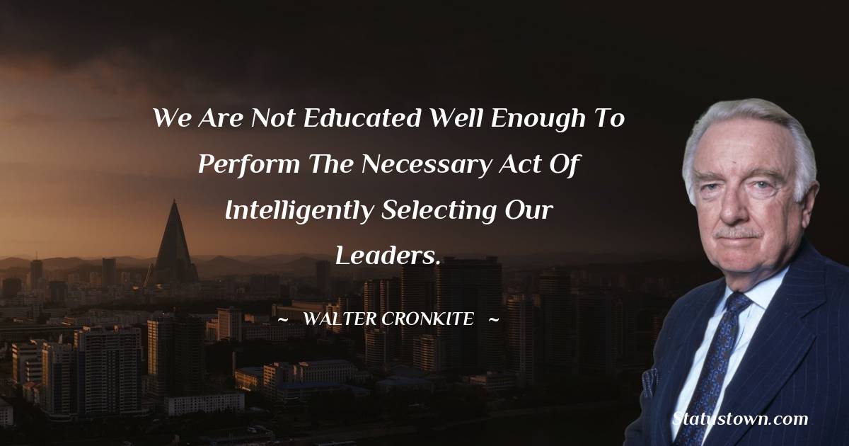 We are not educated well enough to perform the necessary act of intelligently selecting our leaders. - Walter Cronkite quotes