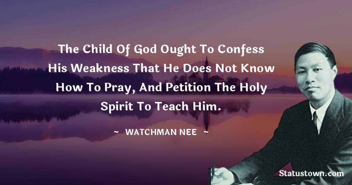 The child of God ought to confess his weakness that he does not know how to pray, and petition the Holy Spirit to teach him. - Watchman Nee quotes
