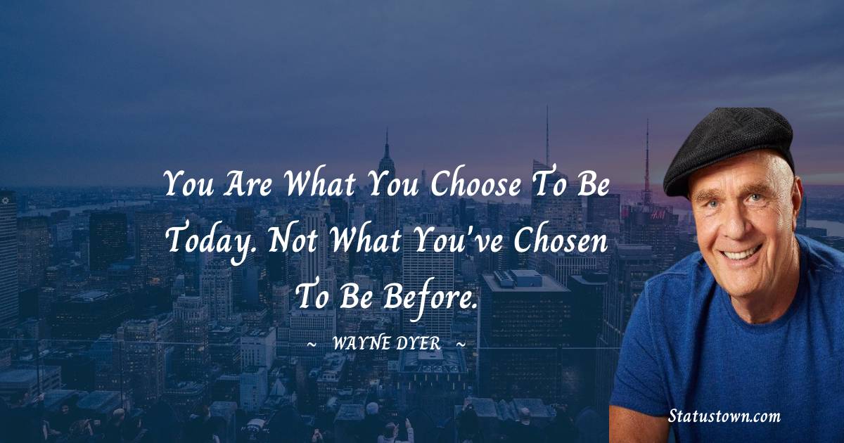 You are what you choose to be today. Not what you've chosen to be before. - Wayne Dyer quotes