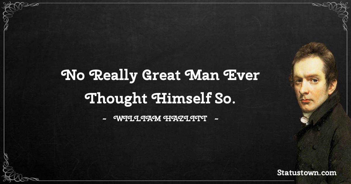 No really great man ever thought himself so. - William Hazlitt quotes