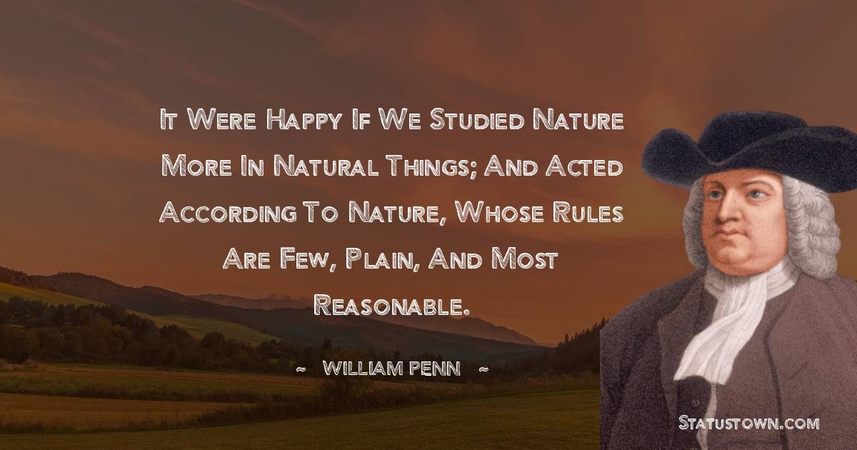 It were happy if we studied nature more in natural things; and acted according to nature, whose rules are few, plain, and most reasonable. - William Penn quotes