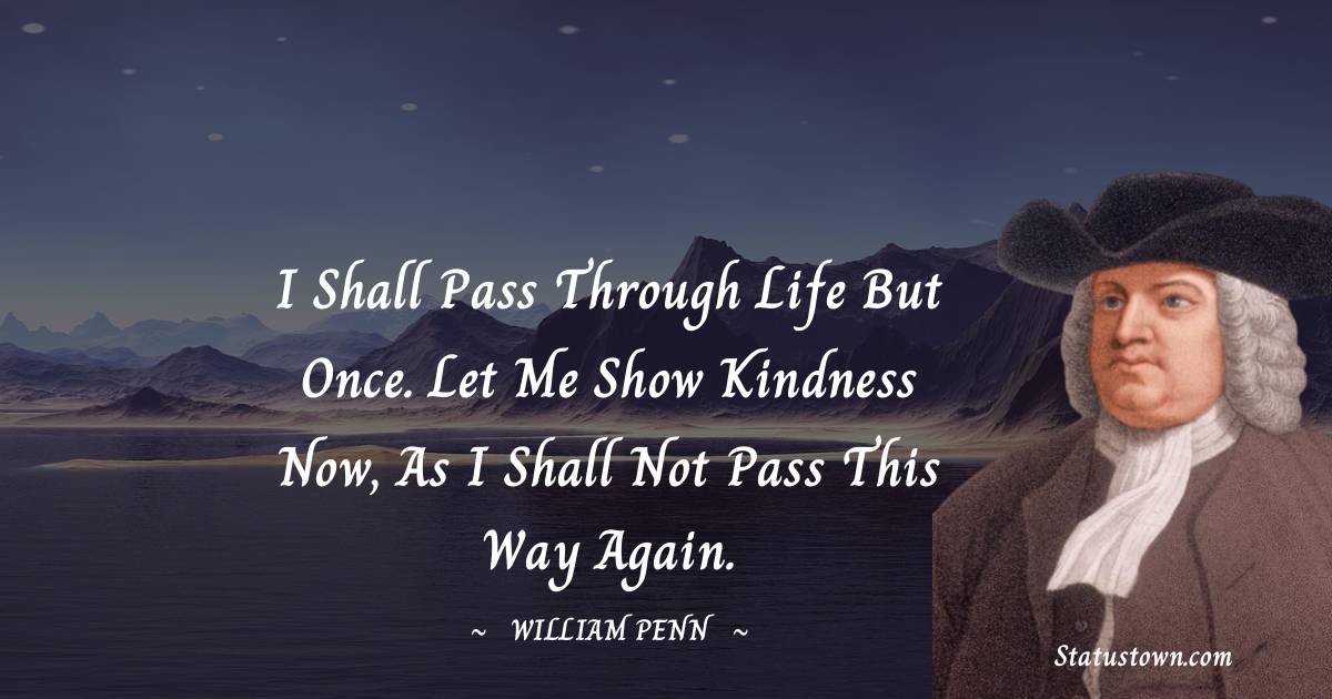 I shall pass through life but once. Let me show kindness now, as I shall not pass this way again. - William Penn quotes