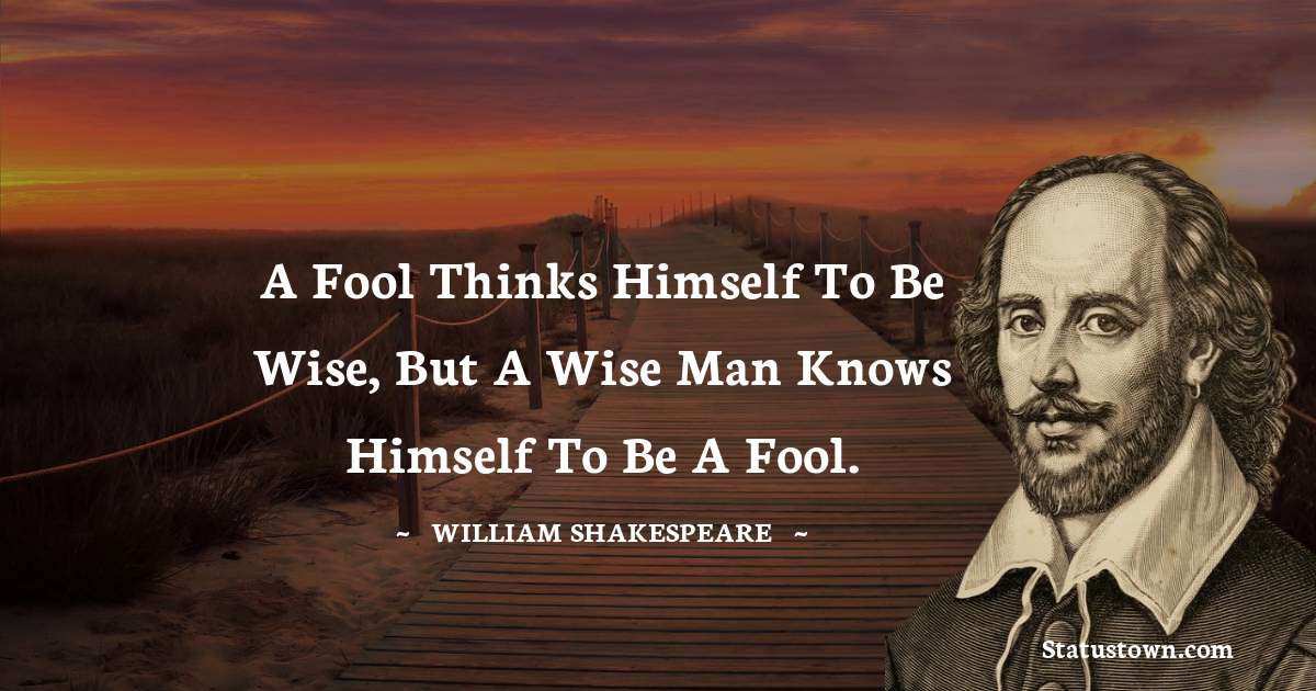 A fool thinks himself to be wise, but a wise man knows himself to be a fool. - william shakespeare quotes