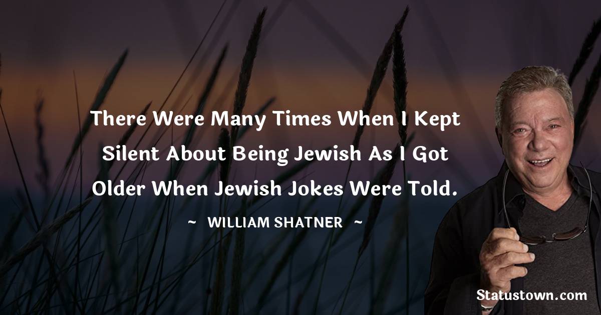 There were many times when I kept silent about being Jewish as I got older when Jewish jokes were told. - William Shatner quotes