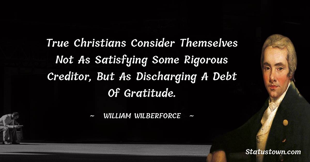 William Wilberforce Quotes - true Christians consider themselves not as satisfying some rigorous creditor, but as discharging a debt of gratitude.