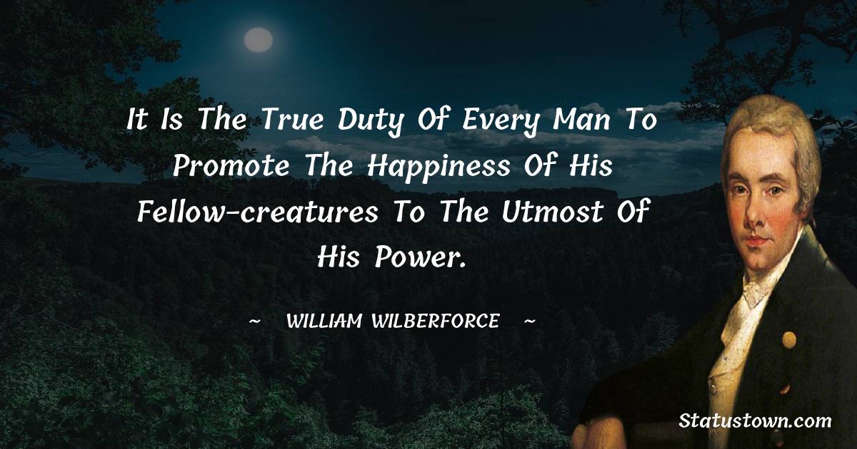 William Wilberforce Quotes - It is the true duty of every man to promote the happiness of his fellow-creatures to the utmost of his power.