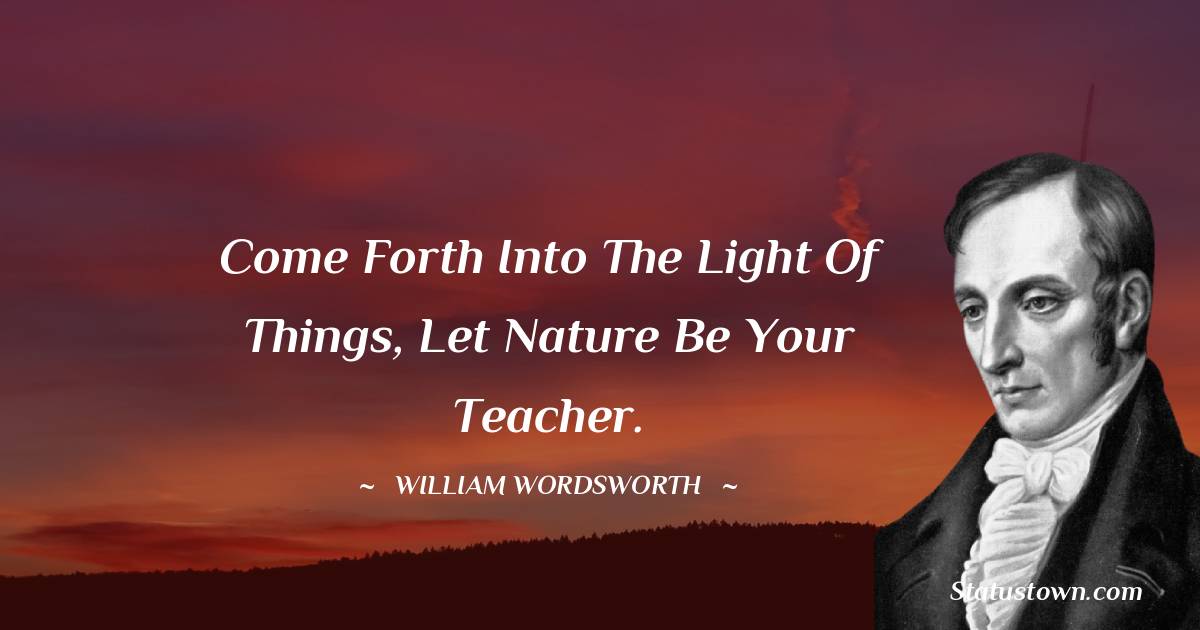Come forth into the light of things, let nature be your teacher. - William Wordsworth quotes