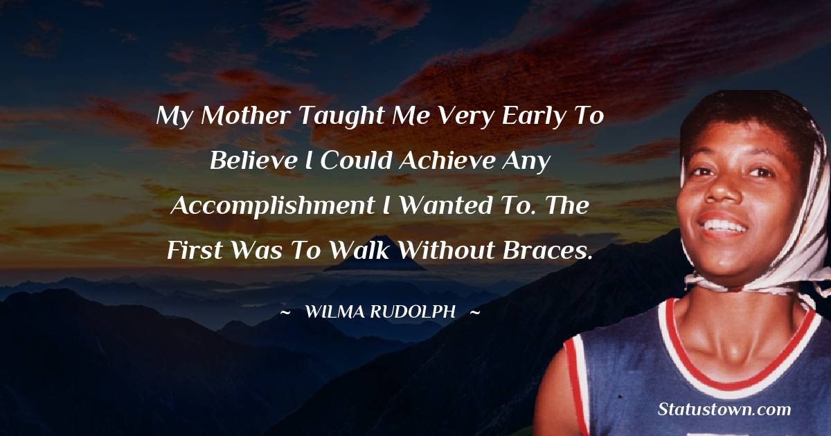My mother taught me very early to believe I could achieve any accomplishment I wanted to. The first was to walk without braces. - Wilma Rudolph quotes