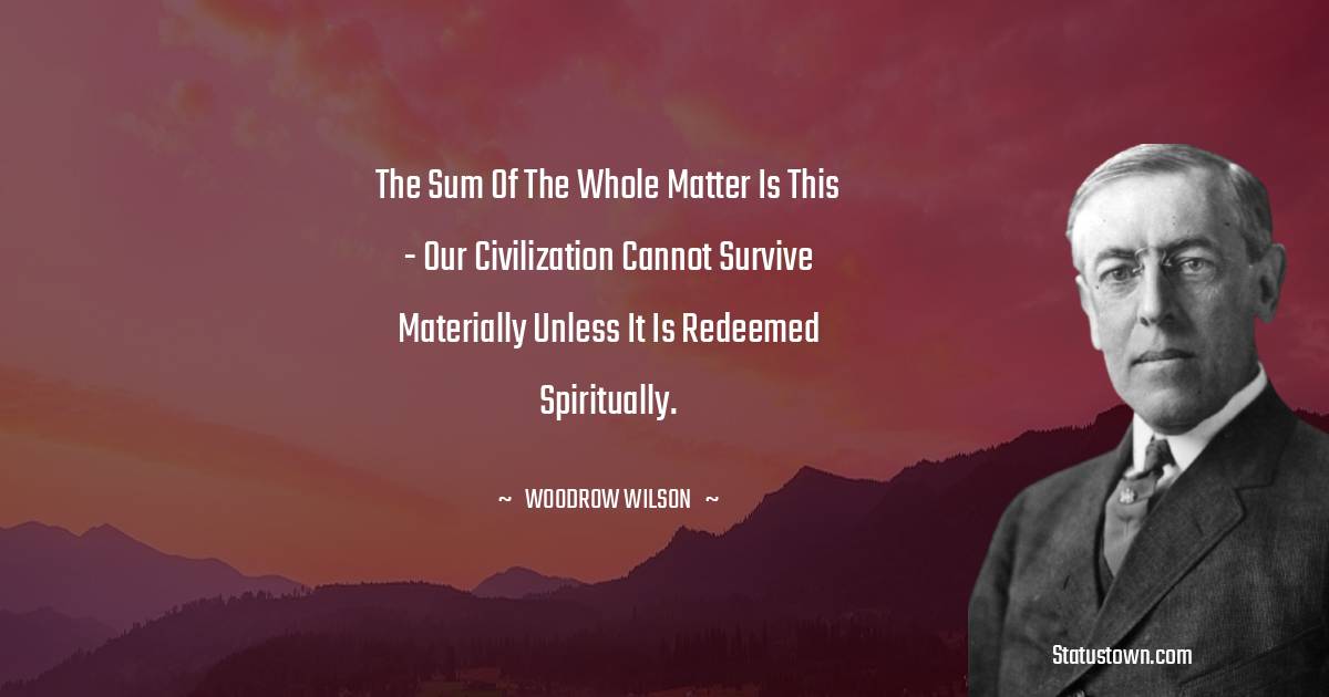 Woodrow Wilson  Quotes - The sum of the whole matter is this - our civilization cannot survive materially unless it is redeemed spiritually.