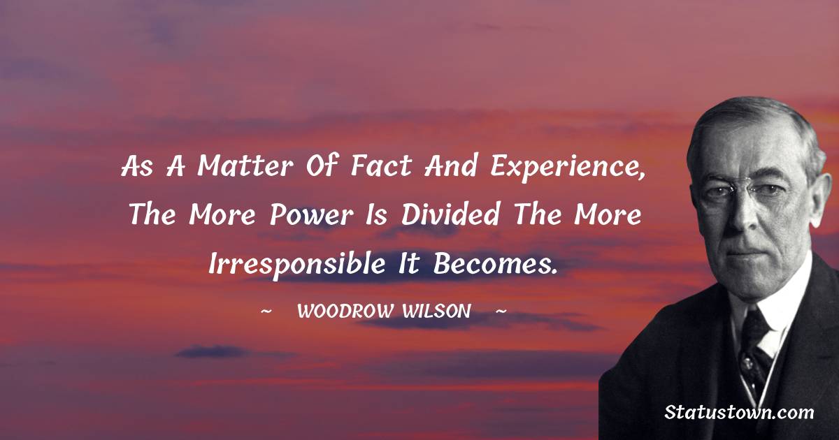 As a matter of fact and experience, the more power is divided the more irresponsible it becomes. - Woodrow Wilson  quotes