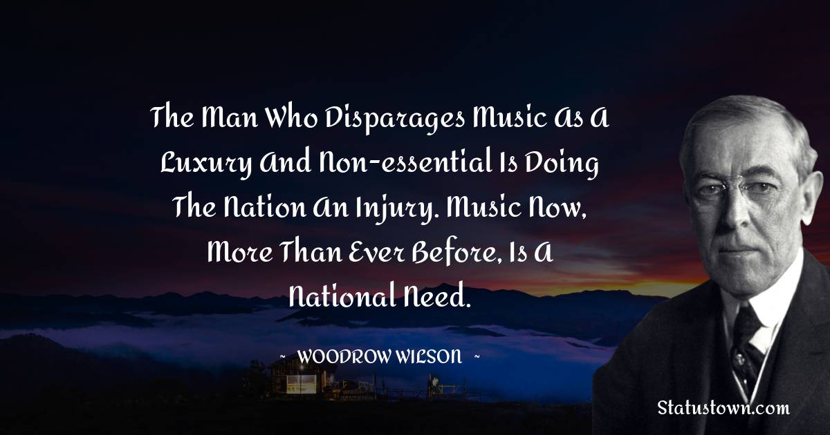 The man who disparages music as a luxury and non-essential is doing the nation an injury. Music now, more than ever before, is a national need. - Woodrow Wilson  quotes