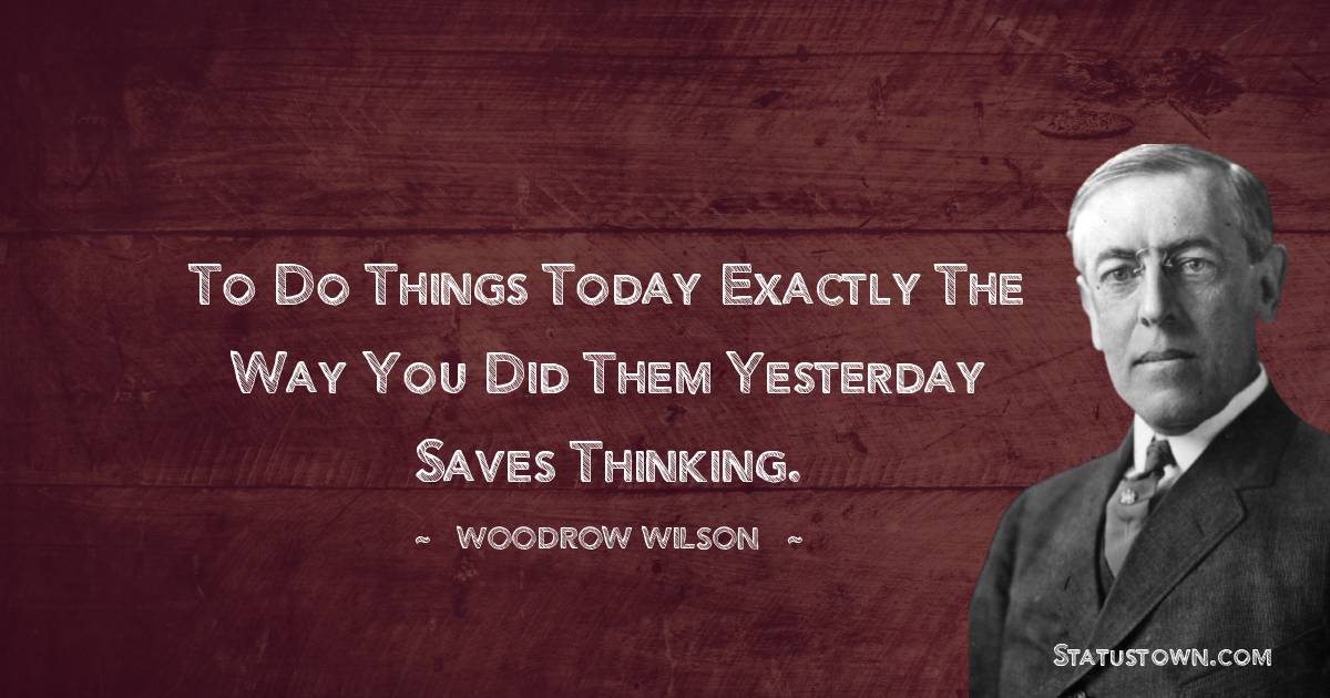 To do things today exactly the way you did them yesterday saves thinking. - Woodrow Wilson  quotes