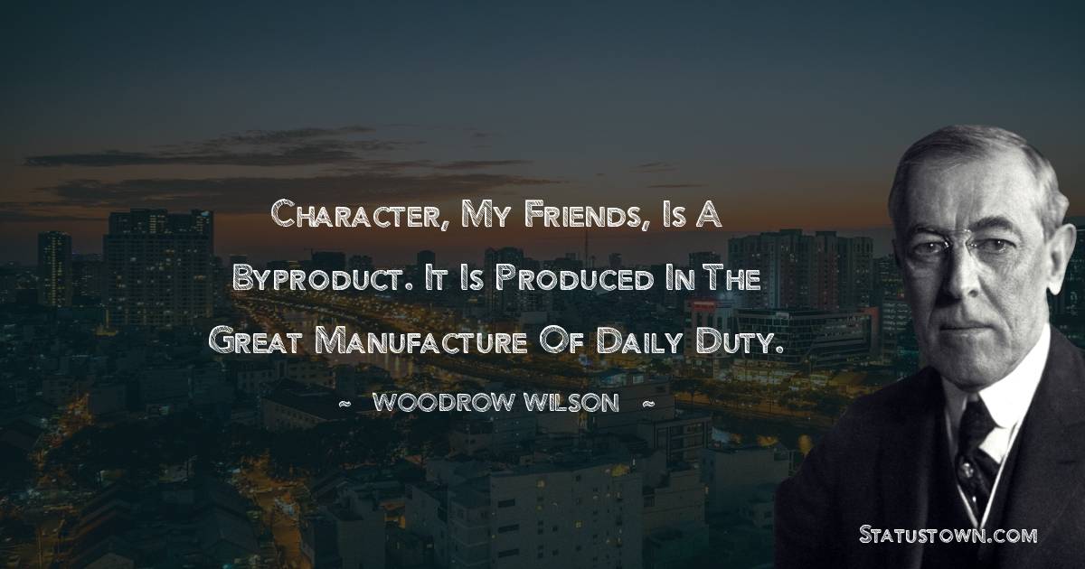 Character, my friends, is a byproduct. It is produced in the great manufacture of daily duty. - Woodrow Wilson  quotes
