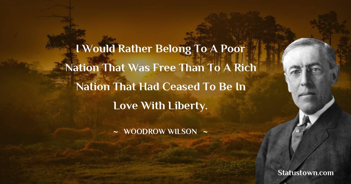 I would rather belong to a poor nation that was free than to a rich nation that had ceased to be in love with liberty. - Woodrow Wilson  quotes