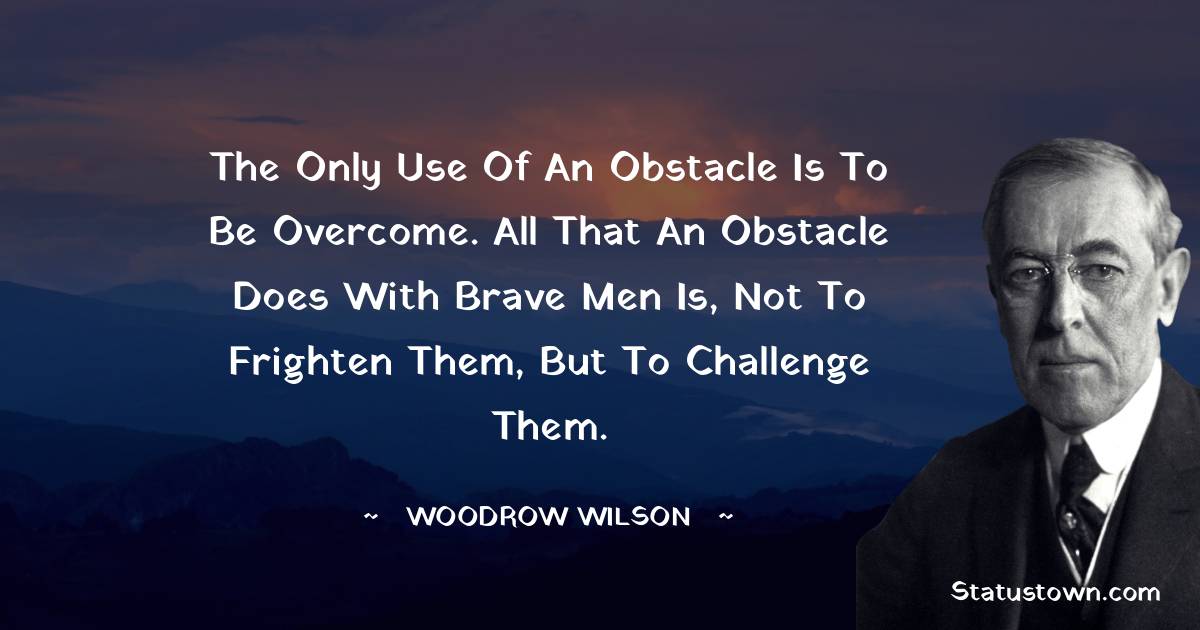 The only use of an obstacle is to be overcome. All that an obstacle does with brave men is, not to frighten them, but to challenge them. - Woodrow Wilson  quotes