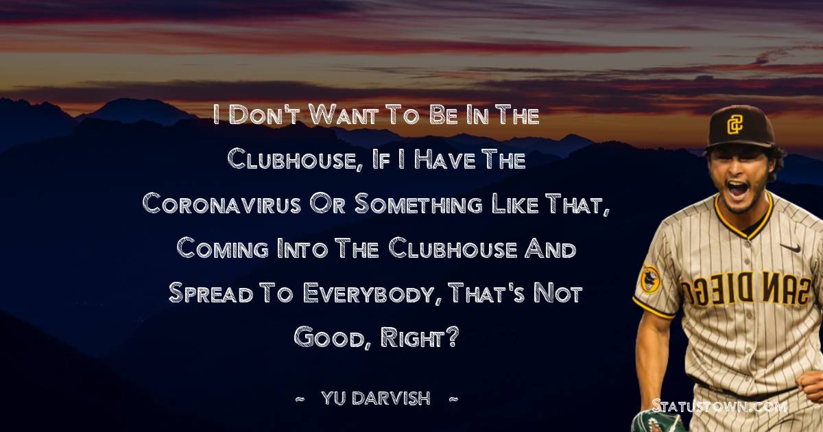 Yu Darvish Quotes - I don't want to be in the clubhouse, if I have the coronavirus or something like that, coming into the clubhouse and spread to everybody, that's not good, right?